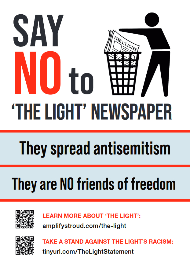 SAY NO to ‘THE LIGHT’ NEWSPAPER
They spread antisemitism
They are NO friends of freedom
LEARN MORE ABOUT ‘THE LIGHT’:
amplifystroud.com/the-light
TAKE A STAND AGAINST THE LIGHT’S RACISM:
tinyurl.com/TheLightStatement