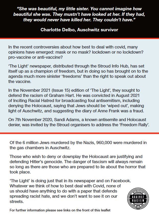 “She was beautiful, my little sister. You cannot imagine how
beautiful she was. They mustn’t have looked at her. If they had,
they would never have killed her. They couldn’t have.”
Charlotte Delbo, Auschwitz survivor
In the recent controversies about how best to deal with covid, many
opinions have emerged: mask or no mask? lockdown or no lockdown?
pro-vaccine or anti-vaccine?
‘The Light’ newspaper, distributed through the Stroud Info Hub, has set
itself up as a champion of freedom, but in doing so has brought on to the
agenda much more sinister ‘freedoms’ than the right to speak out about
the vaccine.
In the November 2021 (Issue 15) edition of ‘The Light’, they sought to
defend the racism of Graham Hart. He was convicted in August 2021
of Inciting Racial Hatred for broadcasting foul antisemitism, including
denying the Holocaust, saying that Jews should be ‘wiped out’, making
light of Auschwitz, and suggesting the diary of Anne Frank was a fraud.
On 7th November 2020, Sandi Adams, a known antisemite and Holocaust
denier, was invited by the Stroud organisers to address the ‘Freedom Rally’.
Of the 6 million Jews murdered by the Nazis, 960,000 were murdered in
the gas chambers in Auschwitz.
Those who wish to deny or downplay the Holocaust are justifying and
defending Hitler’s genocide. The danger of fascism will always remain
so long as there are those who are prepared to lie about the horror that
took place.
‘The Light’ is doing just that in its newspaper and on Facebook.
Whatever we think of how to best deal with Covid, none of
us should have anything to do with a paper that defends
spreading racist hate, and we don’t want to see it on our
streets.
For further information please see links on the front of this leaflet