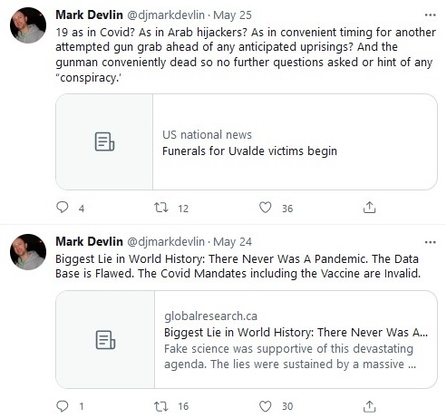 tweets from @djmarkdevlin

1. "19 as in Covid? As in Arab hijackers? As in convenient timing for another attempted gun grab ahead of any anticipated uprisings? And the gunman conveniently dead so no further questions asked or hint of any "conspiracy.'" with link to a site called US national news with headline "Funerals for Uvalde victims begin"

2. "Biggest Lie in World History: There Never Was A Pandemic. The Data Base is Flawed. The Covid Mandates including the Vaccine are Invalid" and link to globalresearch.ca website