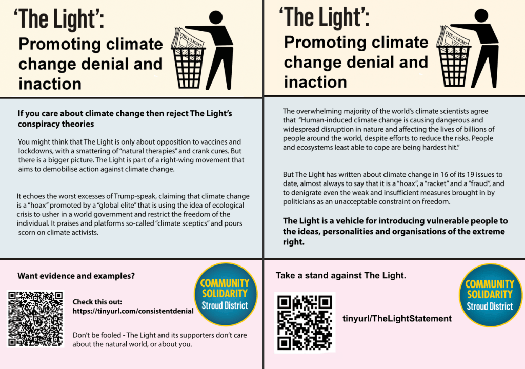 If you care about climate change then reject The Light’s conspiracy theories
You might think that The Light is only about opposition to vaccines and lockdowns, with a smattering of “natural therapies” and crank cures. But there is a bigger picture. The Light is part of a right-wing movement that aims aims to demobilise action against climate change.
It echoes the worst excesses of Trump-speak, claiming that climate change is a “hoax” promoted by a “global elite” that is using the idea of ecological crisis to usher in a world government and restrict the freedom of the individual. It praises and platforms so-called “climate sceptics” and pours scorn on climate activists.
Want evidence and examples?
Check this out:
https://tinyurl.com/consistentdenial
Don’t be fooled - The Light and its supporters don’t care about the natural world, or about you.
The overwhelming majority of the world’s climate scientists agree
that “Human-induced climate change is causing dangerous and
widespread disruption in nature and affecting the lives of billions of
people around the world, despite efforts to reduce the risks. People
and ecosystems least able to cope are being hardest hit.”
But The Light has written about climate change in 16 of its 19 issues to date, almost always to say that it is a “hoax”, a “racket” and a “fraud”, and to denigrate even the weak and insufficient measures brought in by
politicians as an unacceptable constraint on freedom.
The Light is a vehicle for introducing vulnerable people to the ideas, personalities and organisations of the extreme right.
Take a stand against The Light: tinyurl.com/TheLightStatement