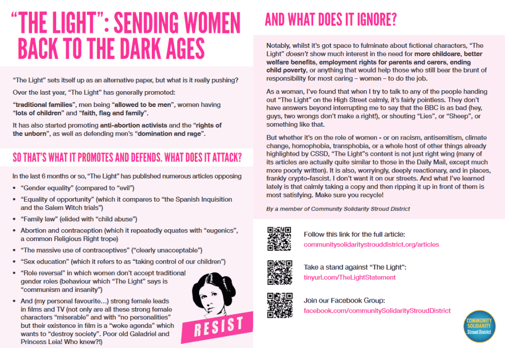 “ THE LIGHT ”:SENDING WOMEN
BACK TO THE DARK AGES
“The Light” sets itself up as an alternative paper, but what is it really pushing?
Over the last year, “The Light” has generally promoted:
“traditional families”, men being “allowed to be men”, women having
“lots of children” and “faith, fl ag and family”.
It has also started promoting anti-abortion activists and the “rights of
the unborn”, as well as defending men’s “domination and rage”.
SO THAT’S WHAT IT PROMOTES AND DEFENDS. WHAT DOES IT ATTACK?
In the last 6 months or so, “The Light” has published numerous articles opposing
• “Gender equality” (compared to “evil”)
• “Equality of opportunity” (which it compares to “the Spanish Inquisition
and the Salem Witch trials”)
• “Family law” (elided with “child abuse”)
• Abortion and contraception (which it repeatedly equates with “eugenics”,
a common Religious Right trope)
• “The massive use of contraceptives” (“clearly unacceptable”)
• “Sex education” (which it refers to as “taking control of our children”)
• “Role reversal” in which women don’t accept traditional
gender roles (behaviour which “The Light” says is
“communism and insanity”)
• And (my personal favourite…) strong female leads
in films and TV (not only are all these strong female
characters “miserable” and with “no personalities”
but their existence in film is a “woke agenda” which
wants to “destroy society”. Poor old Galadriel and
Princess Leia! Who knew?!)
AND WHAT DOES IT IGNORE?
Notably, whilst it’s got space to fulminate about fictional characters, “The
Light” doesn’t show much interest in the need for more childcare, better
welfare benefits, employment rights for parents and carers, ending
child poverty, or anything that would help those who still bear the brunt of
responsibility for most caring – women – to do the job.
As a woman, I’ve found that when I try to talk to any of the people handing
out “The Light” on the High Street calmly, it’s fairly pointless. They don’t
have answers beyond interrupting me to say that the BBC is as bad (hey,
guys, two wrongs don’t make a right!), or shouting “Lies”, or “Sheep”, or
something like that.
But whether it’s on the role of women - or on racism, antisemitism, climate
change, homophobia, transphobia, or a whole host of other things already
highlighted by CSSD, “The Light”s content is not just right wing (many of
its articles are actually quite similar to those in the Daily Mail, except much
more poorly written). It is also, worryingly, deeply reactionary, and in places,
frankly crypto-fascist. I don’t want it on our streets. And what I’ve learned
lately is that calmly taking a copy and then ripping it up in front of them is
most satisfying. Make sure you recycle!
By a member of Community Solidarity Stroud District
Follow this link for the full article:
communitysolidaritystrouddistrict.org/articles
Take a stand against “The Light”:
tinyurl.com/TheLightStatement
Join our Facebook Group:
facebook.com/communitySolidarityStroudDistrict