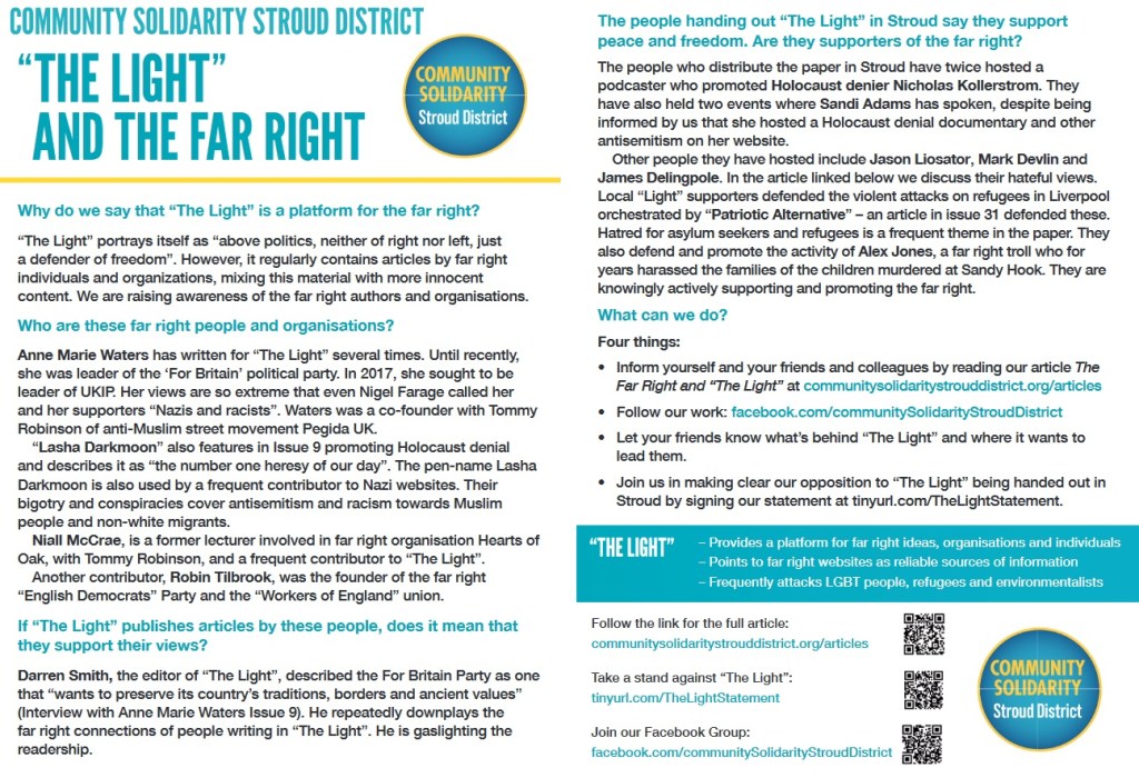 “ THE LIGHT ”
AND THE FAR RIGHT
Why do we say that “The Light” is a platform for the far right?
“The Light” portrays itself as “above politics, neither of right nor left, just
a defender of freedom”. However, it regularly contains articles by far right
individuals and organizations, mixing this material with more innocent
content. We are raising awareness of the far right authors and organisations.
Who are these far right people and organisations?
Anne Marie Waters has written for “The Light” several times. Until recently,
she was leader of the ‘For Britain’ political party. In 2017, she sought to be
leader of UKIP. Her views are so extreme that even Nigel Farage called her
and her supporters “Nazis and racists”. Waters was a co-founder with Tommy
Robinson of anti-Muslim street movement Pegida UK.
“Lasha Darkmoon” also features in Issue 9 promoting Holocaust denial
and describes it as “the number one heresy of our day”. The pen-name Lasha
Darkmoon is also used by a frequent contributor to Nazi websites. Their
bigotry and conspiracies cover antisemitism and racism towards Muslim
people and non-white migrants.
Niall McCrae, is a former lecturer involved in far right organisation Hearts of
Oak, with Tommy Robinson, and a frequent contributor to “The Light”.
Another contributor, Robin Tilbrook, was the founder of the far right
“English Democrats” Party and the “Workers of England” union.
If “The Light” publishes articles by these people, does it mean that
they support their views?
Darren Smith, the editor of “The Light”, described the For Britain Party as one
that “wants to preserve its country’s traditions, borders and ancient values”
(Interview with Anne Marie Waters Issue 9). He repeatedly downplays the
far right connections of people writing in “The Light”. He is gaslighting the
readership.
The people handing out “The Light” in Stroud say they support
peace and freedom. Are they supporters of the far right?
The people who distribute the paper in Stroud have twice hosted a
podcaster who promoted Holocaust denier Nicholas Kollerstrom. They
have also held two events where Sandi Adams has spoken, despite being
informed by us that she hosted a Holocaust denial documentary and other
antisemitism on her website.
Other people they have hosted include Jason Liosator, Mark Devlin and
James Delingpole. In the article linked below we discuss their hateful views.
Local “Light” supporters defended the violent attacks on refugees in Liverpool
orchestrated by “Patriotic Alternative” – an article in issue 31 defended these.
Hatred for asylum seekers and refugees is a frequent theme in the paper. They
also defend and promote the activity of Alex Jones, a far right troll who for
years harassed the families of the children murdered at Sandy Hook. They are
knowingly actively supporting and promoting the far right.
What can we do?
Four things:
• Inform yourself and your friends and colleagues by reading our article The
Far Right and “The Light” at communitysolidaritystrouddistrict.org/articles
• Follow our work: facebook.com/communitySolidarityStroudDistrict
• Let your friends know what’s behind “The Light” and where it wants to
lead them.
• Join us in making clear our opposition to “The Light” being handed out in
Stroud by signing our statement at tinyurl.com/TheLightStatement.
– Provides a platform for far right ideas, organisations and individuals
– Points to far right websites as reliable sources of information
– Frequently attacks LGBT people, refugees and environmentalists
Follow the link for the full article:
communitysolidaritystrouddistrict.org/articles
Take a stand against “The Light”:
tinyurl.com/TheLightStatement
Join our Facebook Group:
facebook.com/communitySolidarityStroudDistrict