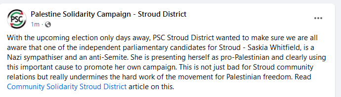 "With the upcoming election only days away, PSC Stroud District wanted to make sure we are all aware that one of the independent parliamentary candidates for Stroud - Saskia Whitfield, is a Nazi sympathiser and an anti-Semite. She is presenting herself as pro-Palestinian and clearly using this important cause to promote her own campaign. This is not just bad for Stroud community relations but really undermines the hard work of the movement for Palestinian freedom. Read Community Solidarity Stroud District article on this."