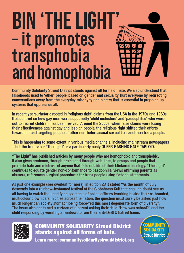 BIN ‘THE LIGHT’
– it promotes
transphobia
and homophobia
Community Solidarity Stroud District stands against all forms of hate. We also understand that
falsehoods used to ‘other’ people, based on gender and sexuality, hurt everyone by redirecting
conversations away from the everyday misogyny and bigotry that is essential in propping up
systems that oppress us all.
In recent years, rhetoric rooted in ‘religious right’ claims from the USA in the 1970s and 1980s
that centred on how gay men were supposedly ‘child molesters’ and ‘paedophiles’ who were
out to ‘recruit children’ has been revived. Around the 2000s, when false claims were losing
their effectiveness against gay and lesbian people, the religious right shifted their efforts
toward instead targeting people of other non-heterosexual sexualities, and then trans people.
This is happening to some extent in various media channels, including mainstream newspapers
– but the free paper “The Light” is a particularly nasty QUEER-BASHING HATE-TABLOID.
“The Light” has published articles by many people who are homophobic and transphobic.
It also gives credence, through praise and through web links, to groups and people that
promote hate and mistrust of anyone that falls outside of their blinkered ideology. “The Light”
continues to equate gender non-conformance to paedophilia, views affirming parents as
abusers, references surgical procedures for trans people using fictional statements.
As just one example (see overleaf for more): in edition 23 it stated “As the month of July
descends into a rainbow-festooned festival of the Globohomo Cult that shall no doubt see us
all having to watch the unedifying spectacle of police officers twerking beside their re-branded,
multicolour clown cars in cities across the nation, the question must surely be asked just how
much longer can society stomach being force-fed this most degenerate form of diversity”.
The issue also contained a cartoon of a parent asking their child “How was school?” and the
child responding by vomiting a rainbow, to ram their anti-LGBTQ hatred home.