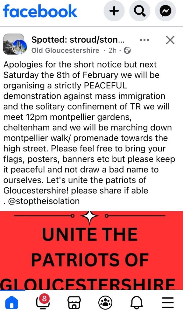 apologies for the short notice but next Saturday the 8th of February we will be organising a strictly PEACEFUL demonstration against mass immigration and the solitary confinement of TR we will meet 12pm montpellier gardens, cheltenham and we will be marching down montpellier walk/ promenade towards the high street. Please feel free to bring your flags, posters, banners etc but please keep it peaceful and not draw a bad name to ourselves. Let's unite the patriots of Gloucestershire! please share if able @stoptheisolation