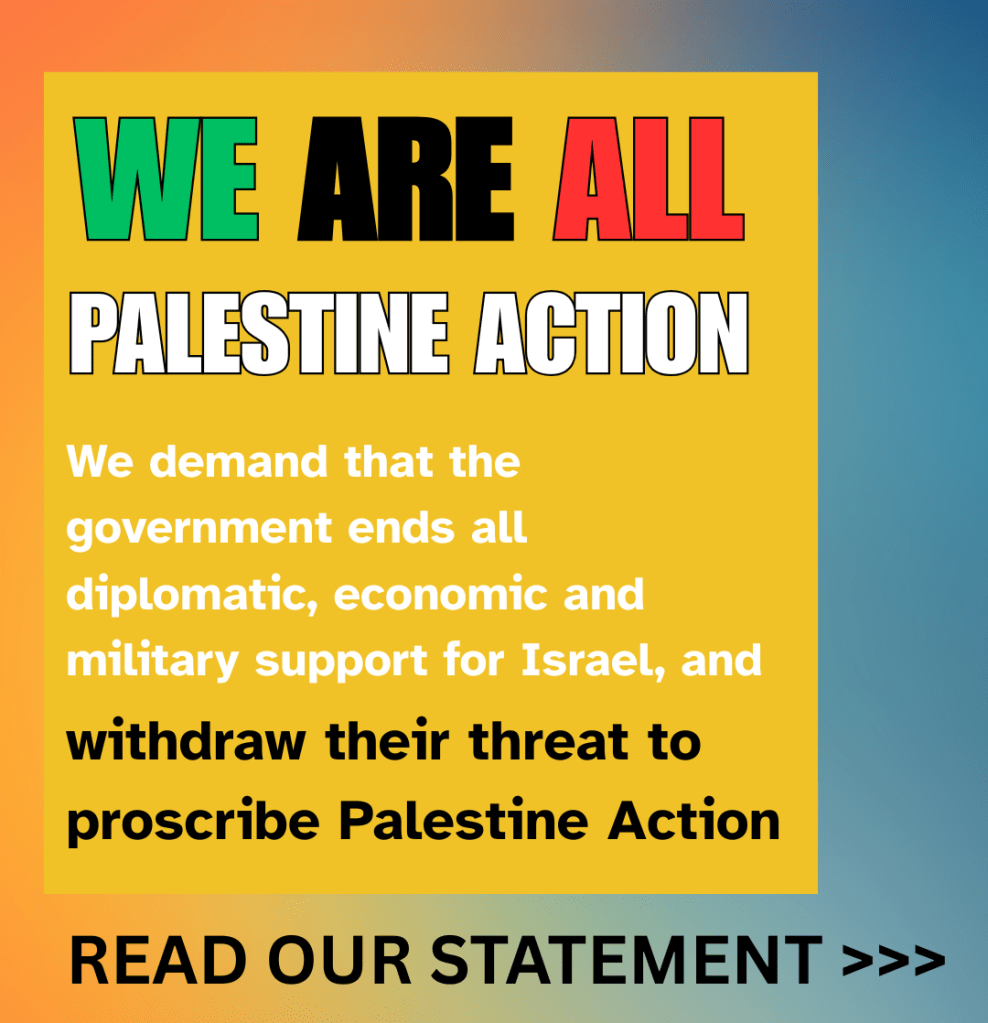 WE ARE ALL PALESTINE ACTION 

We demand that the government ends all diplomatic, economic and military support for Israel, and withdraw their threat to proscribe Palestine Action.

Read our statement >>>