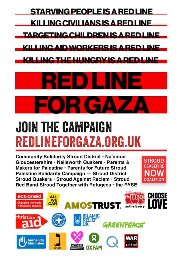Join the campaign redlineforgaza.org.uk

Supporting organisations:
Community Solidarity Stroud District * Na'amod Gloucestershire * Nailsworth Quakers * Parents & Makers for Palestine * Parents for Future Stroud * Palestine Solidarity Campaign - Stroud District * Stroud Quakers * Stroud Against Racism * Stroud Red Band * Stroud Together with Refugees * The RYSE (together these organisations form the Stroud Ceasefire Now Coalition)

Nationally the Red Line for Gaza campaign is supported by Actionaig, All We Can, Amos Trust, Anti-Slavery, Choose Love, Christian Aid, Doctors of the World, Islamic Relief UK, Greenpeace, Humanity and Inclusion, Na'amod, Mothers' Manifesto, Oxfam, Quakers, and War Child