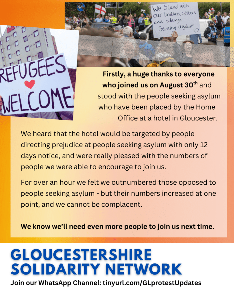                                                 Firstly, a huge thanks to everyone 
                                              who joined us on August 30th and 
                                              stood with the people seeking asylum          
                                           who have been placed by the Home
                                                        Office at a hotel in Gloucester.
 
We heard that the hotel would be targeted by people directing prejudice at people seeking asylum with only 12 days notice, and were really pleased with the numbers of people we were able to encourage to join us.
 
For over an hour we felt we outnumbered those opposed to people seeking asylum - but their numbers increased at one point, and we cannot be complacent.

We know we’ll need even more people to join us next time.