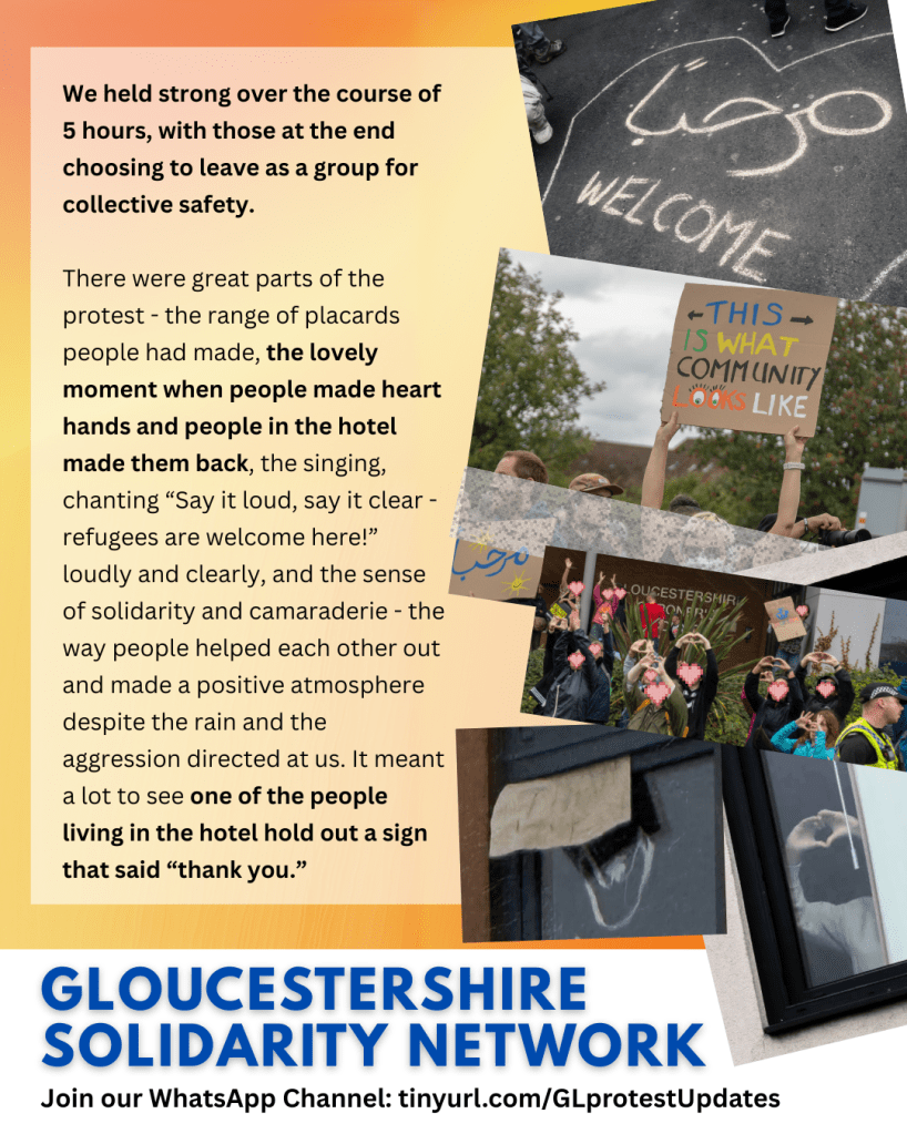 We held strong over the course of 5 hours, with those at the end choosing to leave as a group for collective safety.

There were great parts of the protest - the range of placards people had made, the lovely moment when people made heart hands and people in the hotel made them back, the singing, chanting “Say it loud, say it clear - refugees are welcome here!” loudly and clearly, and the sense of solidarity and camaraderie - the way people helped each other out and made a positive atmosphere despite the rain and the aggression directed at us. It meant a lot to see one of the people living in the hotel hold out a sign that said “thank you.”