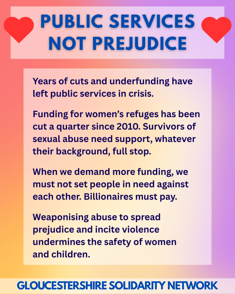 PUBLIC SERVICES NOT PREJUDICE

Years of cuts and underfunding have left public services in crisis.
 
Funding for women’s refuges has been cut a quarter since 2010. Survivors of sexual abuse need support, whatever their background, full stop.
 
When we demand more funding, we must not set people in need against each other. Billionaires must pay.
 
Weaponising abuse to spread prejudice and incite violence undermines the safety of women
and children.
