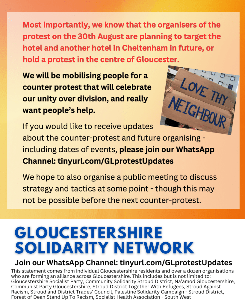 Most importantly, we know that the organisers of the protest on the 30th August are planning to target the hotel and another hotel in Cheltenham in future, or hold a protest in the centre of Gloucester.
 
We will be mobilising people for a
counter protest that will celebrate
our unity over division, and really
want people’s help.
 
If you would like to receive updates
about the counter-protest and future organising - including dates of events, please join our WhatsApp Channel: tinyurl.com/GLprotestUpdates
 
We hope to also organise a public meeting to discuss strategy and tactics at some point - though this may not be possible before the next counter-protest.
