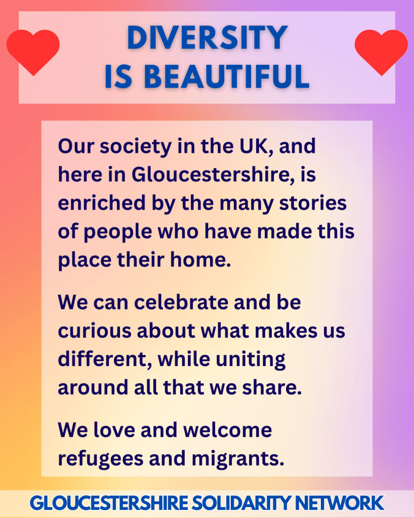 DIVERSITY IS BEAUTIFUL 

Our society in the UK, and here in Gloucestershire, is enriched by the many stories of people who have made this place their home.
 
We can celebrate and be curious about what makes us different, while uniting around all that we share.
 
We love and welcome refugees and migrants.