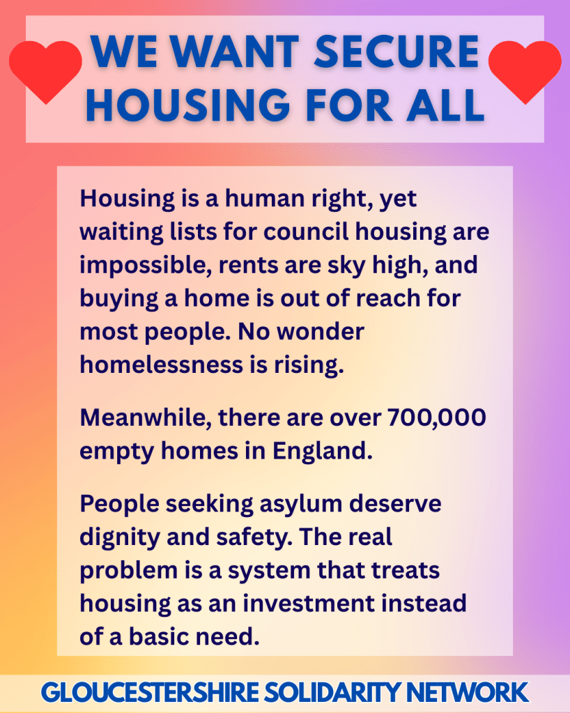 WE WANT SECURE HOUSING FOR ALL

Housing is a human right, yet waiting lists for council housing are impossible, rents are sky high, and buying a home is out of reach for most people. No wonder homelessness is rising.
 
Meanwhile, there are over 700,000 empty homes in England.
 
People seeking asylum deserve dignity and safety. The real problem is a system that treats housing as an investment instead of a basic need.