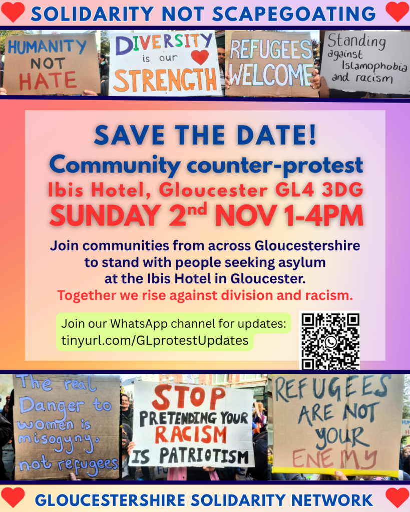 SAVE THE DATE - Community counter-protest. Ibis Hotel, Gloucester GL4 3DG, Sunday 2nd Nov 1-4pm. 

Join communities from across Gloucestershire to stand with people seeking asylum at the Ibis Hotel in Gloucester. Together we rise against division and racism.